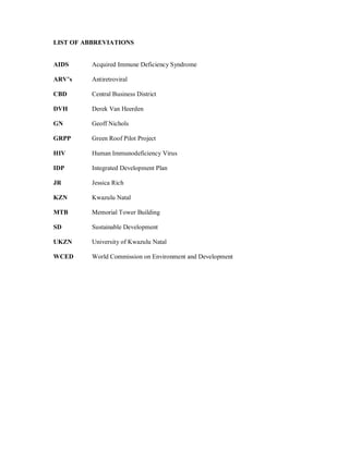 LIST OF ABBREVIATIONS


AIDS      Acquired Immune Deficiency Syndrome

ARV s     Antiretroviral

CBD       Central Business District

DVH       Derek Van Heerden

GN        Geoff Nichols

GRPP      Green Roof Pilot Project

HIV       Human Immunodeficiency Virus

IDP       Integrated Development Plan

JR        Jessica Rich

KZN       Kwazulu Natal

MTB       Memorial Tower Building

SD        Sustainable Development

UKZN      University of Kwazulu Natal

WCED      World Commission on Environment and Development
 
