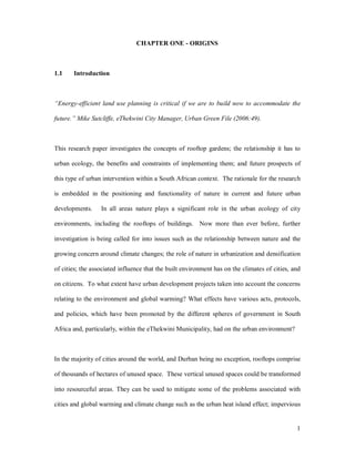 CHAPTER ONE - ORIGINS



1.1    Introduction



 Energy-efficient land use planning is critical if we are to build now to accommodate the

future. Mike Sutcliffe, eThekwini City Manager, Urban Green File (2006:49).



This research paper investigates the concepts of rooftop gardens; the relationship it has to

urban ecology, the benefits and constraints of implementing them; and future prospects of

this type of urban intervention within a South African context. The rationale for the research

is embedded in the positioning and functionality of nature in current and future urban

developments.     In all areas nature plays a significant role in the urban ecology of city

environments, including the rooftops of buildings. Now more than ever before, further

investigation is being called for into issues such as the relationship between nature and the

growing concern around climate changes; the role of nature in urbanization and densification

of cities; the associated influence that the built environment has on the climates of cities, and

on citizens. To what extent have urban development projects taken into account the concerns

relating to the environment and global warming? What effects have various acts, protocols,

and policies, which have been promoted by the different spheres of government in South

Africa and, particularly, within the eThekwini Municipality, had on the urban environment?



In the majority of cities around the world, and Durban being no exception, rooftops comprise

of thousands of hectares of unused space. These vertical unused spaces could be transformed

into resourceful areas. They can be used to mitigate some of the problems associated with

cities and global warming and climate change such as the urban heat island effect; impervious


                                                                                               1
 