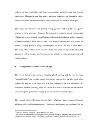 surfaces and their relationship with storm water drainage; and at the same time promote

biodiversity. They can increase food security and urban agriculture, and they can be used to

transform the visual and spatial quality of urban, commercial and industrial landscapes.



The process of construction and planting rooftop gardens could, arguably, be a partial

solution to these problems. However, the conservative mindsets among professionals,

officials and citizens, coupled with techniques used to date, have plagued positive execution

of rooftop gardens in South African cities. Prior research and literature have proved the

benefit of rooftop gardens in many cities throughout the world,1 but none in South Africa.

This study offers evidence, from a South African perspective, on the benefits of rooftop

gardens, as well as insights into the mindsets and attitudes towards nature, greening and

rooftop gardens.



1.2      Background and outline of research topic



The city of Durban s drive towards mitigating global warming and the need to create

"sustainable cities" that provides enough food, shelter, basic services and jobs for all urban

residents for now and in the future, will be a great challenge for the next millennium. To

solve these problems creatively, cities and citizens will need to rethink the use of available

space and begin to question how empty space can become resourceful space .



This research will provide insight into the viability of certain types of green roof systems

within the eThekwini built environment. This form of retrofication2 has significance for the



1
  Cities like Montreal, Singapore, Toronto, Chicago, and others.
2
  The addition of new technology or features to existing buildings in order to make them more efficient and to
reduce their environmental impacts.www.london.gov.uk/mayor/strategies/sds/further-alts/docs/glossary.rtf

                                                                                                                 2
 