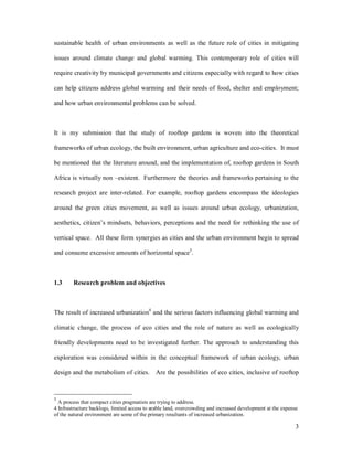sustainable health of urban environments as well as the future role of cities in mitigating

issues around climate change and global warming. This contemporary role of cities will

require creativity by municipal governments and citizens especially with regard to how cities

can help citizens address global warming and their needs of food, shelter and employment;

and how urban environmental problems can be solved.



It is my submission that the study of rooftop gardens is woven into the theoretical

frameworks of urban ecology, the built environment, urban agriculture and eco-cities. It must

be mentioned that the literature around, and the implementation of, rooftop gardens in South

Africa is virtually non existent. Furthermore the theories and frameworks pertaining to the

research project are inter-related. For example, rooftop gardens encompass the ideologies

around the green cities movement, as well as issues around urban ecology, urbanization,

aesthetics, citizen s mindsets, behaviors, perceptions and the need for rethinking the use of

vertical space. All these form synergies as cities and the urban environment begin to spread

and consume excessive amounts of horizontal space3.



1.3     Research problem and objectives



The result of increased urbanization4 and the serious factors influencing global warming and

climatic change, the process of eco cities and the role of nature as well as ecologically

friendly developments need to be investigated further. The approach to understanding this

exploration was considered within in the conceptual framework of urban ecology, urban

design and the metabolism of cities. Are the possibilities of eco cities, inclusive of rooftop



3
  A process that compact cities pragmatists are trying to address.
4 Infrastructure backlogs, limited access to arable land, overcrowding and increased development at the expense
of the natural environment are some of the primary resultants of increased urbanization.

                                                                                                              3
 