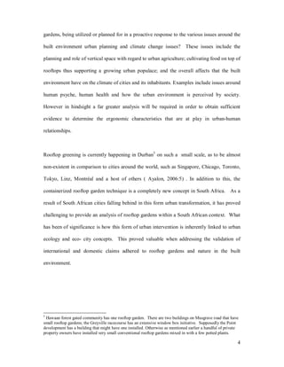gardens, being utilized or planned for in a proactive response to the various issues around the

built environment urban planning and climate change issues? These issues include the

planning and role of vertical space with regard to urban agriculture; cultivating food on top of

rooftops thus supporting a growing urban populace; and the overall affects that the built

environment have on the climate of cities and its inhabitants. Examples include issues around

human psyche, human health and how the urban environment is perceived by society.

However in hindsight a far greater analysis will be required in order to obtain sufficient

evidence to determine the ergonomic characteristics that are at play in urban-human

relationships.



Rooftop greening is currently happening in Durban5 on such a small scale, as to be almost

non-existent in comparison to cities around the world, such as Singapore, Chicago, Toronto,

Tokyo, Linz, Montréal and a host of others ( Ayalon, 2006:5) . In addition to this, the

containerized rooftop garden technique is a completely new concept in South Africa. As a

result of South African cities falling behind in this form urban transformation, it has proved

challenging to provide an analysis of rooftop gardens within a South African context. What

has been of significance is how this form of urban intervention is inherently linked to urban

ecology and eco- city concepts. This proved valuable when addressing the validation of

international and domestic claims adhered to rooftop gardens and nature in the built

environment.




5
 Hawaan forest gated community has one rooftop garden. There are two buildings on Musgrave road that have
small rooftop gardens; the Greyville racecourse has an extensive window box initiative. Supposedly the Point
development has a building that might have one installed. Otherwise as mentioned earlier a handful of private
property owners have installed very small conventional rooftop gardens mixed in with a few potted plants.

                                                                                                            4
 