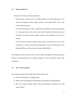 1.4       Research objectives



      The objectives of this research are therefore to:

      -   Situate theories around the role of rooftop gardens and rooftop agriculture in the

          context of mitigating climate change relating to heat island effects, storm water

          runoff, and food security;

      -   To examine the degree to which containerized roof gardens can aid in the reduction

          of    temperature levels, reduce storm water runoff, benefit the biodiversity scope of

          eThekwini, and lastly, promote healthy mindsets of the inhabitants of the city of

          Durban;

      -   To test the above questions through research surveys and interviews as well as the

          construction of a pilot containerized rooftop garden on top of the Memorial Tower

          Building (MTB) roof at University of Kwazulu Natal (UKZN).



The challenge for future research will be a more in depth investigation into the physiological

benefit of rooftop gardens from an aesthetic perspective. This is beyond the scope of this

dissertation.



1.5       Key research questions



The research questions that will help achieve these objectives are:

      a) What are the benefits to rooftop greening?

      b) What are the understandings of the benefits and constraints of rooftop gardens?

      c) How can rooftop greening address urban environmental, agricultural and food

          security issues?


                                                                                              5
 