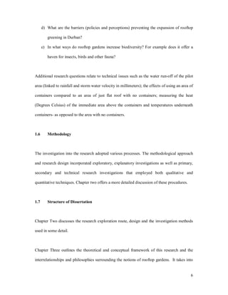 d) What are the barriers (policies and perceptions) preventing the expansion of rooftop

         greening in Durban?

      e) In what ways do rooftop gardens increase biodiversity? For example does it offer a

         haven for insects, birds and other fauna?



Additional research questions relate to technical issues such as the water run-off of the pilot

area (linked to rainfall and storm water velocity in millimeters); the effects of using an area of

containers compared to an area of just flat roof with no containers; measuring the heat

(Degrees Celsius) of the immediate area above the containers and temperatures underneath

containers- as opposed to the area with no containers.



1.6      Methodology



The investigation into the research adopted various processes. The methodological approach

and research design incorporated exploratory, explanatory investigations as well as primary,

secondary and technical research investigations that employed both qualitative and

quantitative techniques. Chapter two offers a more detailed discussion of these procedures.



1.7      Structure of Dissertation



Chapter Two discusses the research exploration route, design and the investigation methods

used in some detail.



Chapter Three outlines the theoretical and conceptual framework of this research and the

interrelationships and philosophies surrounding the notions of rooftop gardens. It takes into


                                                                                                6
 