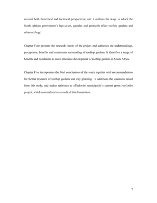 account both theoretical and technical perspectives; and it outlines the ways in which the

South African government s legislation, agendas and protocols affect rooftop gardens and

urban ecology.



Chapter Four presents the research results of the project and addresses the understandings,

perceptions, benefits and constraints surrounding of rooftop gardens. It identifies a range of

benefits and constraints to more extensive development of rooftop gardens in South Africa.



Chapter Five incorporates the final conclusions of the study together with recommendations

for further research of rooftop gardens and city greening. It addresses the questions raised

from this study, and makes reference to eThekwini municipality s current green roof pilot

project, which materialized as a result of this dissertation.




                                                                                             7
 