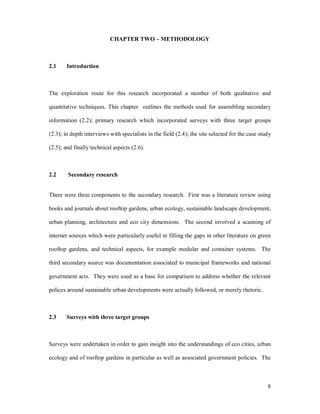 CHAPTER TWO            METHODOLOGY



2.1    Introduction



The exploration route for this research incorporated a number of both qualitative and

quantitative techniques. This chapter outlines the methods used for assembling secondary

information (2.2); primary research which incorporated surveys with three target groups

(2.3); in depth interviews with specialists in the field (2.4); the site selected for the case study

(2.5); and finally technical aspects (2.6).



2.2     Secondary research


There were three components to the secondary research. First was a literature review using

books and journals about rooftop gardens, urban ecology, sustainable landscape development,

urban planning, architecture and eco city dimensions. The second involved a scanning of

internet sources which were particularly useful in filling the gaps in other literature on green

rooftop gardens, and technical aspects, for example modular and container systems. The

third secondary source was documentation associated to municipal frameworks and national

government acts. They were used as a base for comparison to address whether the relevant

polices around sustainable urban developments were actually followed, or merely rhetoric.



2.3    Surveys with three target groups



Surveys were undertaken in order to gain insight into the understandings of eco cities, urban

ecology and of rooftop gardens in particular as well as associated government policies. The



                                                                                                  8
 