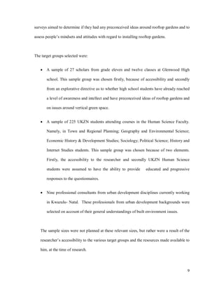 surveys aimed to determine if they had any preconceived ideas around rooftop gardens and to

assess people s mindsets and attitudes with regard to installing rooftop gardens.



The target groups selected were:


   ·   A sample of 27 scholars from grade eleven and twelve classes at Glenwood High

       school. This sample group was chosen firstly, because of accessibility and secondly

       from an explorative directive as to whether high school students have already reached

       a level of awareness and intellect and have preconceived ideas of rooftop gardens and

       on issues around vertical green space.


   ·   A sample of 225 UKZN students attending courses in the Human Science Faculty.

       Namely, in Town and Regional Planning; Geography and Environmental Science;

       Economic History & Development Studies; Sociology; Political Science; History and

       Internet Studies students. This sample group was chosen because of two elements.

       Firstly, the accessibility to the researcher and secondly UKZN Human Science

       students were assumed to have the ability to provide         educated and progressive

       responses to the questionnaires.


   ·   Nine professional consultants from urban development disciplines currently working

       in Kwazulu- Natal. These professionals from urban development backgrounds were

       selected on account of their general understandings of built environment issues.



   The sample sizes were not planned at these relevant sizes, but rather were a result of the

   researcher s accessibility to the various target groups and the resources made available to

   him, at the time of research.




                                                                                            9
 