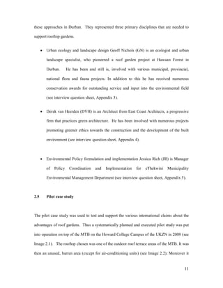these approaches in Durban. They represented three primary disciplines that are needed to

support rooftop gardens.


      ·   Urban ecology and landscape design Geoff Nichols (GN) is an ecologist and urban

          landscape specialist, who pioneered a roof garden project at Hawaan Forest in

          Durban.       He has been and still is, involved with various municipal, provincial,

          national flora and fauna projects. In addition to this he has received numerous

          conservation awards for outstanding service and input into the environmental field

          (see interview question sheet, Appendix 3).


      ·   Derek van Heerden (DVH) is an Architect from East Coast Architects, a progressive

          firm that practices green architecture. He has been involved with numerous projects

          promoting greener ethics towards the construction and the development of the built

          environment (see interview question sheet, Appendix 4).



      ·   Environmental Policy formulation and implementation Jessica Rich (JR) is Manager

          of   Policy    Coordination   and   Implementation    for   eThekwini   Municipality

          Environmental Management Department (see interview question sheet, Appendix 5).



2.5       Pilot case study



The pilot case study was used to test and support the various international claims about the

advantages of roof gardens. Thus a systematically planned and executed pilot study was put

into operation on top of the MTB on the Howard College Campus of the UKZN in 2008 (see

Image 2.1). The rooftop chosen was one of the outdoor roof terrace areas of the MTB. It was

then an unused, barren area (except for air-conditioning units) (see Image 2.2). Moreover it


                                                                                           11
 
