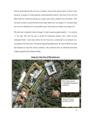 must be noted that the pilot site was a miniature version (one square metre) of what a more

extensive coverage of rooftop gardens would potentially achieve. One area of the roof was

filled with four containers making up a square metre and an adjacent area left empty. This

was done in order to record the heat of the virgin, blank roof, (see Image 2.3). The pilot study

also set out to determine if it was possible to grow food crops on rooftops, (see Image 2.4).


The pilot area is depicted in blue in Image 2.2 and it measures approximately +/- 1m wide by

+/- 3m long. The roof top area is formed by reinforced concrete with a torch on grey

waterproof finish. Each storey below the roof top area is constructed in an identical way.

According to the University s Structural Engineering Department, the roof of MTB was more

than adequate to carry the various containers. The containers have an individual maximum

weight ranging between 20kg and 90kg.


                          Image 2.1: Top View of Pilot study area




                                                                         Pilot study area for
                                                                         Vegetable& Indigenous
                                                                         containers




                                                                          Memorial Tower
                                                                          Building (MTB)




                                                                                                12
 