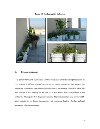 Image 2.4: Food crop pilot study area




2.6    Technical components



This part of the research incorporated scientific observation and technical implementation. It

was essential in offering practical support for the various international theories revolving

around the benefits and processes of implementing roof top gardens. It must be stated that

this research is still ongoing in the form of a pilot project being administered at the

eThekwini Municipality City Engineers building. The instrumentation used in the UKZN

pilot included trays, drums, thermometers and measuring buckets. Another technical

component relates to plant types.




                                                                                           14
 