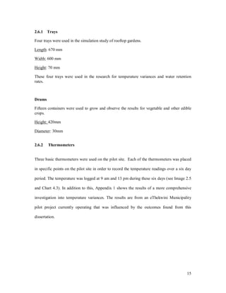 2.6.1 Trays

Four trays were used in the simulation study of rooftop gardens.

Length: 670 mm

Width: 600 mm

Height: 70 mm

These four trays were used in the research for temperature variances and water retention
rates.



Drums

Fifteen containers were used to grow and observe the results for vegetable and other edible
crops.

Height: 420mm

Diameter: 30mm


2.6.2   Thermometers


Three basic thermometers were used on the pilot site. Each of the thermometers was placed

in specific points on the pilot site in order to record the temperature readings over a six day

period. The temperature was logged at 9 am and 13 pm during these six days (see Image 2.5

and Chart 4.3). In addition to this, Appendix 1 shows the results of a more comprehensive

investigation into temperature variances. The results are from an eThekwini Municipality

pilot project currently operating that was influenced by the outcomes found from this

dissertation.




                                                                                            15
 