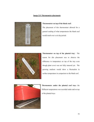 Image 2.5: Thermometer placements



           Thermometer on top of the blank roof:

           The placement of this thermometer allowed for a

           general reading of what temperatures the blank roof

           would reach over a six day period.




           Thermometer on top of the planted tray:          The

           reason for this placement was to observe the

           difference in temperature on top of the tray even

           though plant cover was not fully matured yet. The

           growing medium would show a fluctuation in

           surface temperature in comparison to the blank roof.




          Thermometer under the planted roof tray: the

          Different temperatures was recorded under and on top

          of the planted trays




                                                             16
 