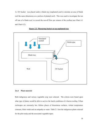 1x 10 bucket: was placed under a blank tray (unplanted used to simulate an area of blank

roof the same dimensions as a portion of planted roof). This was used to investigate the run

off rate of a blank roof, to record the run-off flow per minute of the rooftop (see Chart 4.1

and Chart 4.2).

                    Figure 2.2: Measuring bucket set up unplanted tray




                                 Simulated
                                 rainfall
                                                                          Outlet pipe




                   Blank tray




                  Wall                                    10 bucket




2.6.4   Plant material


Both indigenous and various vegetable crop were selected. The criteria were based upon

what type of plants would be able to survive the harsh conditions of a barren rooftop. Urban

roofscapes are extremely hot, lifeless places of bituminous surfaces, violent temperature

contrasts, bitter winds and an antipathy to water. Table 2.1 lists the indigenous plants selected

for the pilot study and the associated vegetable types.

                                                                                              18
 