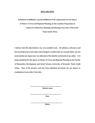 DECLARATION



    Submitted in fulfillment / partial fulfillment of the requirements for the degree

       of Master of Town and Regional Planning, in the Graduate Programme in

               School of Architecture, Planning and Housing, University of Kwazulu

                                       Natal, South Africa.




I declare that this dissertation is my own unaided work. All citations, references and

borrowed ideas have been duly acknowledged. I confirm that an external editor was not

used and that my Supervisor was informed of the identity and details of my editor. It is

being submitted for the degree of Master of Town and Regional Planning in the Faculty

of Humanities, Development and Social Science, University of Kwazulu- Natal, South

Africa. None of the present work has been submitted previously for any degree or

examination in any other University.




                                       Student name



                                           Date



                                          Editor
 