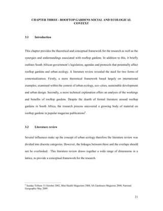 CHAPTER THREE - ROOFTOP GARDENS SOCIAL AND ECOLOGICAL
                             CONTEXT



3.1     Introduction



This chapter provides the theoretical and conceptual framework for the research as well as the

synergies and understandings associated with rooftop gardens. In addition to this, it briefly

outlines South African government s legislation, agendas and protocols that potentially affect

rooftop gardens and urban ecology. A literature review revealed the need for two forms of

contextualization. Firstly, a more theoretical framework based largely on international

examples, examined within the context of urban ecology, eco cities, sustainable development

and urban design. Secondly, a more technical explanation offers an analysis of the workings

and benefits of rooftop gardens. Despite the dearth of formal literature around rooftop

gardens in South Africa, the research process uncovered a growing body of material on

rooftop gardens in popular magazine publications6.



3.2     Literature review


Several influences make up the concept of urban ecology therefore the literature review was

divided into discrete categories. However, the linkages between these and the overlaps should

not be overlooked. This literature review draws together a wide range of dimensions in a

lattice, to provide a conceptual framework for the research.




6
 Sunday Tribune 31 October 2002, Men Health Magazines 2008, SA Gardeners Magazine 2008, National
Geographic May 2009.


                                                                                                   21
 