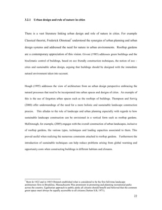 3.2.1 Urban design and role of nature in cities



There is a vast literature linking urban design and role of nature in cities. For example

Classical theorist, Frederick Olmstead7 understood the synergies of urban planning and urban

design systems and addressed the need for nature in urban environments. Rooftop gardens

are a contemporary appreciation of this vision. Givoni (1985) addresses green buildings and the

bioclimatic control of buildings, based on eco friendly construction techniques, the notion of eco

cities and sustainable urban design, arguing that buildings should be designed with the immediate

natural environment taken into account.



Hough (1995) addresses the view of architecture from an urban design perspective embracing the

natural processes that need to be incorporated into urban spaces and designs of cities. An example of

this is the use of forgotten urban spaces such as the rooftops of buildings. Thompson and Sorvig

(2000) offer understandings of the need for a more holistic and sustainable landscape construction

process.    This alludes to the role of landscape and urban planning especially with regards to how

sustainable landscape construction can be envisioned in a vertical form such as rooftop gardens.

McDonough, for example, (2005) engages with the overall construction of urban landscapes, inclusive

of rooftop gardens, the various types, techniques and loading capacities associated to them. This

proved useful when realizing the numerous constraints attached to rooftop gardens. Furthermore the

introduction of sustainable techniques can help reduce problems arising from global warming and

opportunity costs when constructing buildings in different habitats and climates.




7
 Born In 1822 and in 1883 Olmsted established what is considered to be the first full-time landscape
architecture firm in Brookline, Massachusetts Was prominent in promoting and planning recreational parks
across the country. Egalitarian approach to public parks all citizens should benefit and believed that the common
green space must always be equally accessible to all citizens (Sutton S.B, 1971).

                                                                                                              22
 