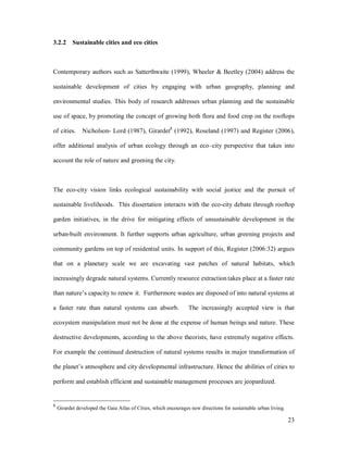 3.2.2 Sustainable cities and eco cities



Contemporary authors such as Satterthwaite (1999), Wheeler & Beetley (2004) address the

sustainable development of cities by engaging with urban geography, planning and

environmental studies. This body of research addresses urban planning and the sustainable

use of space, by promoting the concept of growing both flora and food crop on the rooftops

of cities.     Nicholson- Lord (1987), Girardet8 (1992), Roseland (1997) and Register (2006),

offer additional analysis of urban ecology through an eco city perspective that takes into

account the role of nature and greening the city.



The eco-city vision links ecological sustainability with social justice and the pursuit of

sustainable livelihoods. This dissertation interacts with the eco-city debate through rooftop

garden initiatives, in the drive for mitigating effects of unsustainable development in the

urban-built environment. It further supports urban agriculture, urban greening projects and

community gardens on top of residential units. In support of this, Register (2006:32) argues

that on a planetary scale we are excavating vast patches of natural habitats, which

increasingly degrade natural systems. Currently resource extraction takes place at a faster rate

than nature s capacity to renew it. Furthermore wastes are disposed of into natural systems at

a faster rate than natural systems can absorb.                   The increasingly accepted view is that

ecosystem manipulation must not be done at the expense of human beings and nature. These

destructive developments, according to the above theorists, have extremely negative effects.

For example the continued destruction of natural systems results in major transformation of

the planet s atmosphere and city developmental infrastructure. Hence the abilities of cities to

perform and establish efficient and sustainable management processes are jeopardized.


8
    Girardet developed the Gaia Atlas of Cities, which encourages new directions for sustainable urban living.

                                                                                                                 23
 