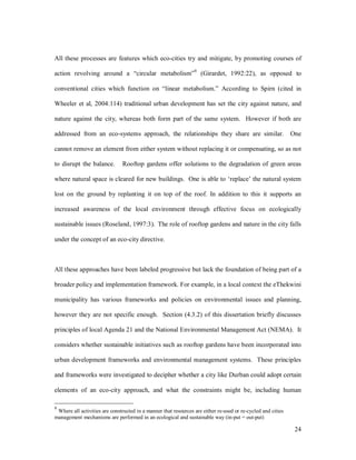 All these processes are features which eco-cities try and mitigate, by promoting courses of
                                                                 9
action revolving around a             circular metabolism            (Girardet, 1992:22), as opposed to

conventional cities which function on linear metabolism. According to Spirn (cited in

Wheeler et al, 2004:114) traditional urban development has set the city against nature, and

nature against the city, whereas both form part of the same system. However if both are

addressed from an eco-systems approach, the relationships they share are similar.                             One

cannot remove an element from either system without replacing it or compensating, so as not

to disrupt the balance.        Rooftop gardens offer solutions to the degradation of green areas

where natural space is cleared for new buildings. One is able to replace the natural system

lost on the ground by replanting it on top of the roof. In addition to this it supports an

increased awareness of the local environment through effective focus on ecologically

sustainable issues (Roseland, 1997:3). The role of rooftop gardens and nature in the city falls

under the concept of an eco-city directive.



All these approaches have been labeled progressive but lack the foundation of being part of a

broader policy and implementation framework. For example, in a local context the eThekwini

municipality has various frameworks and policies on environmental issues and planning,

however they are not specific enough. Section (4.3.2) of this dissertation briefly discusses

principles of local Agenda 21 and the National Environmental Management Act (NEMA). It

considers whether sustainable initiatives such as rooftop gardens have been incorporated into

urban development frameworks and environmental management systems. These principles

and frameworks were investigated to decipher whether a city like Durban could adopt certain

elements of an eco-city approach, and what the constraints might be, including human

9
 Where all activities are constructed in a manner that resources are either re-used or re-cycled and cities
management mechanisms are performed in an ecological and sustainable way (in-put = out-put)

                                                                                                               24
 