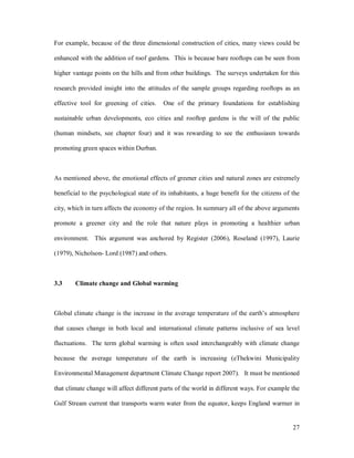 For example, because of the three dimensional construction of cities, many views could be

enhanced with the addition of roof gardens. This is because bare rooftops can be seen from

higher vantage points on the hills and from other buildings. The surveys undertaken for this

research provided insight into the attitudes of the sample groups regarding rooftops as an

effective tool for greening of cities.    One of the primary foundations for establishing

sustainable urban developments, eco cities and rooftop gardens is the will of the public

(human mindsets, see chapter four) and it was rewarding to see the enthusiasm towards

promoting green spaces within Durban.



As mentioned above, the emotional effects of greener cities and natural zones are extremely

beneficial to the psychological state of its inhabitants, a huge benefit for the citizens of the

city, which in turn affects the economy of the region. In summary all of the above arguments

promote a greener city and the role that nature plays in promoting a healthier urban

environment. This argument was anchored by Register (2006), Roseland (1997), Laurie

(1979), Nicholson- Lord (1987) and others.



3.3     Climate change and Global warming



Global climate change is the increase in the average temperature of the earth s atmosphere

that causes change in both local and international climate patterns inclusive of sea level

fluctuations. The term global warming is often used interchangeably with climate change

because the average temperature of the earth is increasing (eThekwini Municipality

Environmental Management department Climate Change report 2007). It must be mentioned

that climate change will affect different parts of the world in different ways. For example the

Gulf Stream current that transports warm water from the equator, keeps England warmer in


                                                                                             27
 