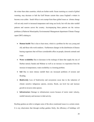 the winter than other countries, which are further north. Ocean warming as a result of global

warming, may decrease or halt the Gulf Stream current thus cause England s winters to

become even colder. South Africa is not exempt from these global issues as climate change

will not only result in increased temperature and rising sea levels, but will also alter rainfall

patterns and seasons across the country. Accompanying these patterns are the various

problems (eThekwini Municipality Environmental Management department Climate Change

report 2007) relating to:



   ·   Human health This is due to heat stress, which is a problem for the very young and

       old, and those who work outdoors. Furthermore changes in the distribution of disease

       bearing organisms that will have considerable effect on people, domestic animals and

       crops.

   ·   Water availability Due to decreases in the recharge of dams that supply the city of

       Durban namely Inanda and Midmar as well as an increase in evaporation from the

       increase in temperatures, water availability is a looming problem.

   ·   Soil Due to more intense rainfall there are increased problems of erosion and

       flooding.

   ·   Biodiversity Loss of biodiversity and ecosystems occur due to the reduction of

       climate sensitive indigenous species, erosion, floods, sea level rise and increase

       growth in invasive alien species.

   ·   Infrastructure Damage to infrastructure occurs because of storm water velocity,

       rainfall intensity and increase in tidal activity.



Rooftop gardens are able to mitigate some of the above mentioned issues to a certain extent.

It is my observation that through rooftop gardens firstly, the efficiency of buildings will


                                                                                              28
 
