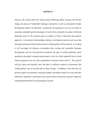 ABSTRACT



Owing to the concern about the serious factors influencing global warming and climatic

change, the process of sustainable landscape construction as well as ecologically friendly

developments needs to be addressed. In particular, the questions to ask is are we nearer to

accepting sustainable growth advantages in South Africa, primarily the greater eThekwini

Municipal Area? In this research paper an analysis of both a theoretical and practical

approach to conventional understandings relating to development practices and issues that

encompass greening of cities and the notion of rooftop gardens will be assessed. In so doing

it will investigate the discourse surrounding urban ecology and sustainable landscape

developments and how both processes incorporate the topic of rooftop gardening, urban

agriculture and people s attitudes towards nature in the city, which regrettably from a South

African perspective has very little comprehensive literature written about it. The research

will give clarity and hopefully show that there is sufficient evidence to demonstrate that

rooftop gardens form an intricate part of urban ecology. In addition to this that they can

provide general environmental, associated aesthetic and health benefits for cities and their

inhabitants. Hopefully in culmination this research study will promote a greater insight into

rooftop gardens benefits for city management systems.
 