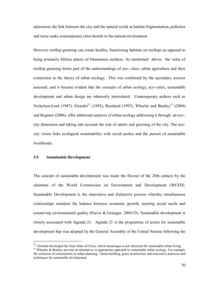 epitomizes the link between the city and the natural world as habitat fragmentation, pollution

and noise make contemporary cities hostile to the natural environment.


However rooftop greening can create healthy, functioning habitats on rooftops as opposed to

being primarily lifeless places of bituminous surfaces. As mentioned above, the value of

rooftop greening forms part of the understandings of eco- cities, urban agriculture and their

connection to the theory of urban ecology. This was confirmed by the secondary sources

assessed; and it became evident that the concepts of urban ecology, eco cities, sustainable

development and urban design are inherently interrelated. Contemporary authors such as

Nicholson-Lord (1987), Girardet12 (1992), Roseland (1997), Wheeler and Beatley13 (2004)

and Register (2006), offer additional analysis of urban ecology addressing it through an eco

city dimension and taking into account the role of nature and greening of the city. The eco-

city vision links ecological sustainability with social justice and the pursuit of sustainable

livelihoods.


3.5      Sustainable Development



The concept of sustainable development was made the flavour of the 20th century by the

chairman of the World Commission on Environment and Development (WCED).

Sustainable Development is the innovative and distinctive process whereby simultaneous

relationships maintain the balance between economic growth, meeting social needs and

conserving environmental quality (Purvis & Grainger, 2004:33). Sustainable development is

closely associated with Agenda 21. Agenda 21 is the programme of action for sustainable

development that was adopted by the General Assembly of the United Nations following the


12
   Girardet developed the Gaia Atlas of Cities, which encourages a new direction for sustainable urban living.
13
  Wheeler & Beatley provide an alternative or appropriate approach to sustainable urban ecology. For example
the inclusion of communities in urban planning. Green building, green architecture and innovative practices and
techniques for sustainable development.

                                                                                                            30
 