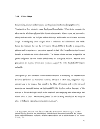 3.6.1     Urban Design



Functionality, structure and appearance are the cornerstone of urban design philosophy.

Together these three categories create the physical form of cities. Urban design engages with

elements that administer physical direction to urban growth. Conservation and progressive

change and how cities are designed and the buildings within them are influenced by urban

design.    Contemporary urban designs strive to understand the contributions and effects

human developments have on the environment (Hough 1984:24). In order to achieve this,

citizens need to adopt a more responsible approach to their lifestyles and urban development

in order to maintain the health of their cities. The success of this outcome is dependent on

greater integration of both human responsibility and ecological practices. Whether these

preparations are enforced or seen as a conscious necessity for better standards of living are

debatable.



Many years ago Reekie reported that solar radiation ceases in the evening and temperature in

the urban peripheries and rural areas decreases. However in urban areas, temperature stays

constant due to the released heat stored in the fabric of buildings and by the increased

domestic and industrial heating and lighting (1972:110). Rooftop gardens form part of this

concept in that vertical space needs to be addressed when engaging with urban design and

natural space in cities.      Thus rooftop gardens can have a strong influence on the design of

cities in the future, especially as urbanization increases14.




14
  By the year 2010, 73% of all South Africans will be urban dwellers (www.deltaenviro.org.za). Rooftop
gardens may play an intricate part in offsetting the numerous effects of increased urbanization. For example,
greater open space for nature, biodiversity, growing crops on rooftops and harvesting rainwater off roof gardens
to name a few.

                                                                                                             32
 