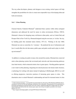 The way urban developers, planners and designers re-use existing vertical spaces will help

strengthen the possibilities for cities to create more responsible ways of developing urban and

built environments.



3.6.2 Urban Planning



Classical theorist, Frederick Olmstead 15 understood these systems within urban ecological

dimensions and addressed the need for nature in urban environments (Wilson, 1989:9).

Olmstead is famous for designing many well-known urban parks, such as Central Park and

Prospect Park in New York City. Olmstead designed using his own term, to civilize the city,

by building parks that simulated nature (Sutton, 1971:11).                    Working in the late 1800s

Olmstead was seen as somewhat of a visionary . He predicted the rate of urbanization and

how it would affect the role that nature, public space and parks would need to play in a built-

up environment16.



In addition to creating city parks in many cities around the country, Olmstead also conceived

entire urban planning systems that envisioned park networks and interconnecting parkways

(tree lined streets), which connected certain cities to green spaces. Rooftop gardens represent

a new trend in urban planning; integrating lost natural processes into human made structures,

a technology for working with nature instead of replacing it (McDonough, 2005:21) as well

as offering progressive, innovative practices of increasing green spaces in cities.                        This

dissertation aims to extend Olmstead s understanding and need for increased nature in cities


15
   (Urban landscape designer - City beautiful movement) Born In 1822 and in 1883 Olmsted established what is
considered to be the first full-time landscape architecture firm in Brooklyn, Massachusetts. He was prominent in
promoting and planning recreational parks across the country. Egalitarian approach to public parks all citizens
should benefit and believed that the common green space must always be equally accessible to all citizens
(Sutton S.B 1971).
16
    http://magma.nationalgeographic.com/ngm/0503/feature2/fulltext.html

                                                                                                             33
 