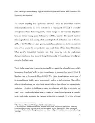 costs, urban agriculture can help support and maintain population health, local economies and

community development22.



The concern regarding how operational networks23 affect the relationships between

environmental economic and social sustainability is ongoing and embedded in sustainable

development debates. Population growth, climate change and environmental degradation

have, and still are causing severe challenges to world food security. This research mentions

the concept of urban food security, which according to Swift & Hamilton cited in Devereux

& Maxwell (2001: 75), was widely ignored, mainly because there was a global assumption in

terms of food security that towns and cities were usually better off than the rural hinterlands.

Urban poverty immediately translates into food insecurity, with the predominate

characteristic of urban food insecurity being the relationship between changes in food prices

and urban dwellers wages.



This is further exacerbated by unemployment and low wages in the informal economy which

hamper poor households ability to earn enough income to guarantee food security (Swift &

Hamilton cited in Devereux & Maxwell, 2001: 75). Urban households may avoid some of

the costs of buying food by setting up community gardens or rooftop gardens. The rooftops

offer various advantages, one being that it is restricted area, thus offering less opportunity for

vandalism.      Residents in buildings are easier to collaborate with. Due to proximity and

what s more, transfers of produce between residential blocks become potential avenues for

urban food market dynamics. In Yaoundé, Cameroon for example 35 percent of urban



22
  See Price and Meitzner (1996:Chapter 17) Above Ground Gardens
23 The international and national movement and trade-offs of goods from basic to materialistic. Practically
every national government intervenes in markets for goods and services that invariably distort international
commerce. The result is that these policies harm most of the world poorest people (Anderson cited in Lomborg,
2004: 541).

                                                                                                          36
 