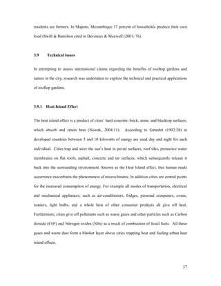 residents are farmers. In Maputo, Mozambique 37 percent of households produce their own

food (Swift & Hamilton cited in Devereux & Maxwell (2001: 76).



3.9     Technical issues


In attempting to assess international claims regarding the benefits of rooftop gardens and

nature in the city, research was undertaken to explore the technical and practical applications

of rooftop gardens.



3.9.1 Heat Island Effect


The heat island effect is a product of cities hard concrete, brick, stone, and blacktop surfaces,

which absorb and retain heat (Nowak, 2004:11).           According to Girardet (1992:28) in

developed countries between 5 and 10 kilowatts of energy are used day and night for each

individual. Cities trap and store the sun s heat in paved surfaces, roof tiles, protective water

membranes on flat roofs, asphalt, concrete and tar surfaces, which subsequently release it

back into the surrounding environment. Known as the Heat Island effect, this human made

occurrence exacerbates the phenomenon of microclimates. In addition cities are central points

for the increased consumption of energy. For example all modes of transportation, electrical

and mechanical appliances, such as air-conditioners, fridges, personal computers, ovens,

toasters, light bulbs, and a whole host of other consumer products all give off heat.

Furthermore, cities give off pollutants such as waste gases and other particles such as Carbon

dioxide (CO²) and Nitrogen oxides (N0x) as a result of combustion of fossil fuels. All these

gases and waste dust form a blanket layer above cities trapping heat and fueling urban heat

island effects.




                                                                                              37
 