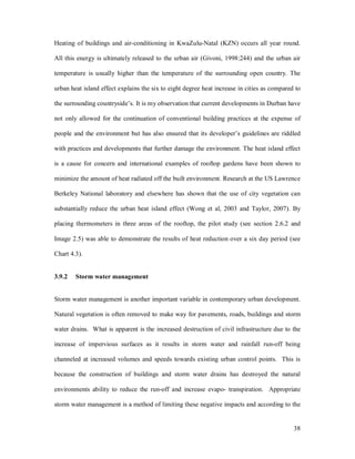 Heating of buildings and air-conditioning in KwaZulu-Natal (KZN) occurs all year round.

All this energy is ultimately released to the urban air (Givoni, 1998:244) and the urban air

temperature is usually higher than the temperature of the surrounding open country. The

urban heat island effect explains the six to eight degree heat increase in cities as compared to

the surrounding countryside s. It is my observation that current developments in Durban have

not only allowed for the continuation of conventional building practices at the expense of

people and the environment but has also ensured that its developer s guidelines are riddled

with practices and developments that further damage the environment. The heat island effect

is a cause for concern and international examples of rooftop gardens have been shown to

minimize the amount of heat radiated off the built environment. Research at the US Lawrence

Berkeley National laboratory and elsewhere has shown that the use of city vegetation can

substantially reduce the urban heat island effect (Wong et al, 2003 and Taylor, 2007). By

placing thermometers in three areas of the rooftop, the pilot study (see section 2.6.2 and

Image 2.5) was able to demonstrate the results of heat reduction over a six day period (see

Chart 4.3).


3.9.2   Storm water management


Storm water management is another important variable in contemporary urban development.

Natural vegetation is often removed to make way for pavements, roads, buildings and storm

water drains. What is apparent is the increased destruction of civil infrastructure due to the

increase of impervious surfaces as it results in storm water and rainfall run-off being

channeled at increased volumes and speeds towards existing urban control points. This is

because the construction of buildings and storm water drains has destroyed the natural

environments ability to reduce the run-off and increase evapo- transpiration. Appropriate

storm water management is a method of limiting these negative impacts and according to the


                                                                                             38
 