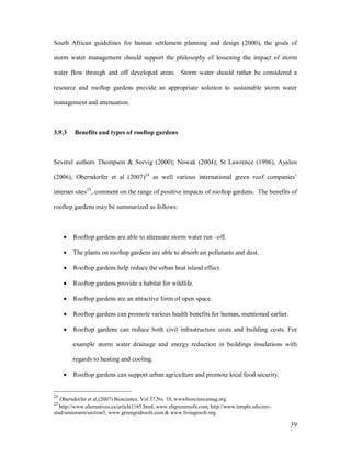South African guidelines for human settlement planning and design (2000), the goals of

storm water management should support the philosophy of lessening the impact of storm

water flow through and off developed areas. Storm water should rather be considered a

resource and rooftop gardens provide an appropriate solution to sustainable storm water

management and attenuation.



3.9.3    Benefits and types of rooftop gardens



Several authors Thompson & Sorvig (2000); Nowak (2004); St Lawrence (1996), Ayalon

(2006), Oberndorfer et al (2007)24 as well various international green roof companies

internet sites25, comment on the range of positive impacts of rooftop gardens. The benefits of

rooftop gardens may be summarized as follows:



     ·   Rooftop gardens are able to attenuate storm water run off.

     ·   The plants on rooftop gardens are able to absorb air pollutants and dust.

     ·   Rooftop gardens help reduce the urban heat island effect.

     ·   Rooftop gardens provide a habitat for wildlife.

     ·   Rooftop gardens are an attractive form of open space.

     ·   Rooftop gardens can promote various health benefits for human, mentioned earlier.

     ·   Rooftop gardens can reduce both civil infrastructure costs and building costs. For

         example storm water drainage and energy reduction in buildings insulations with

         regards to heating and cooling.

     ·   Rooftop gardens can support urban agriculture and promote local food security.


24
   Oberndorfer et al,(2007) Bioscience, Vol 57,No. 10, wwwbiosciencemag.org
25
   http://www.alternatives.ca/article1165.html, www.eltgreenroofs.com, http://www.temple.edu/env-
stud/seniorsem/section5, www.greengridroofs.com & www.livingroofs.org.

                                                                                                    39
 
