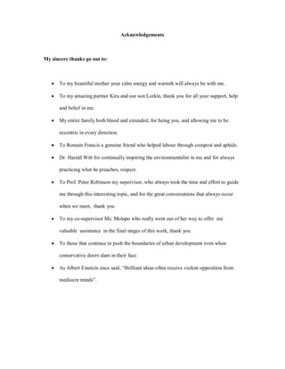 Acknowledgements



My sincere thanks go out to:



   ·   To my beautiful mother your calm energy and warmth will always be with me.

   ·   To my amazing partner Kira and our son Lorkin, thank you for all your support, help

       and belief in me.

   ·   My entire family both blood and extended, for being you, and allowing me to be

       eccentric in every direction.

   ·   To Romain Francis a genuine friend who helped labour through compost and aphids.

   ·   Dr. Harald Witt for continually inspiring the environmentalist in me and for always

       practicing what he preaches, respect.

   ·   To Prof. Peter Robinson my supervisor, who always took the time and effort to guide

       me through this interesting topic, and for the great conversations that always occur

       when we meet, thank you

   ·   To my co-supervisor Ms. Molapo who really went out of her way to offer me

       valuable assistance in the final stages of this work, thank you

   ·   To those that continue to push the boundaries of urban development even when

       conservative doors slam in their face.

   ·   As Albert Einstein once said, Brilliant ideas often receive violent opposition from

       mediocre minds .
 