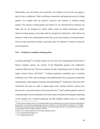 Theoretically, any roof surface can be greened; even sloped or curved roofs can support a

layer of sod or wildflowers. There are different construction and design processes for rooftop

gardens. For example there are intensive, extensive and container or modular rooftop

gardens. The extensive rooftop gardens (see Figure 4.1) are characterized by minimum soil

depth and are not designed for human traffic except for annual maintenance checks.

Intensive rooftop gardens on the other hand are designed for human flow, which allows for

humans to walk on the rooftop gardens where they can be used as parks or recreational space.

From an urban agricultural concept of growing crops, the modular or container system has

proved beneficial.


3.9.4    Container or modular rooftop gardens



Container gardening26 or modular systems are not a new form of gardening and date back to

famous examples namely, the creation of the Babylonian gardens with earthenware

containers filled with soil. There are numerous records of gardening in pots in China, India,

Egypt, Assyria, Greece, and Rome27. Container gardening s popularity grew in southern

California in the 1950s, and its techniques and implementation have progressed considerably

incorporating a whole pageant of designs and methodologies28. Furthermore where the roof s

construction has been too weak to support green roofs, modular container systems have

proved to be a successful solution to this structural issue.29 Roof container gardens consist of

ornamental plants and can hold almost any kind of green roof plant and food plant, depending

on the container size. Container gardening can help subsidise nutrition and as is a highly
26
   Roof container gardens consist of ornamental plants and can hold almost any kind of food plant depending on
the container size. Container gardening has many uses; primarily it can help subsidize nutrition as it is a highly
flexible form of gardening that is especially effective for urban settings, because it avoids problems associated
to soil qualities and accessibility (Nowak, 2004:20).
27
   http://www.container-gardens.com/Container-gardens-pot.htm
28
   www.containergardeningtips.com
29
   www.safegaurdeurope.com


                                                                                                               40
 
