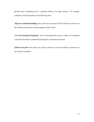 flexible form of gardening that is especially effective for urban settings. For example,

containers would be beneficial in the following areas:



High rise residential buildings: these either have no space for food cultivation, however on

the rooftops and balconies container gardens will be useful.



Low cost housing developments: the soil surrounding the houses is either very compacted

or has been disturbed or nutritionally damaged by construction processes.



School courtyards: these spaces are usually concrete or covered in asphalt, an ideal area to

grow food in containers.




                                                                                         41
 