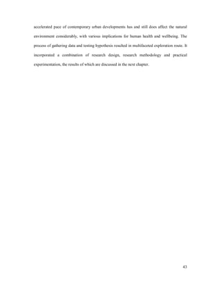 accelerated pace of contemporary urban developments has and still does affect the natural

environment considerably, with various implications for human health and wellbeing. The

process of gathering data and testing hypothesis resulted in multifaceted exploration route. It

incorporated a combination of research design, research methodology and practical

experimentation, the results of which are discussed in the next chapter.




                                                                                            43
 