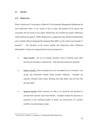 4.2        Benefits


4.2.1 Biodiversity


What is biodiversity? According to eThekwini s Environmental Management Department the

term biodiversity refers to the variety of life on earth, and includes all the species and

ecosystems that are found in any region. Biodiversity also includes the genetic differences

within and between species (2009). Biodiversity is supported by the eThekwini Municipality

and is ratified within its Integrated Development Plan (IDP) as well as their Local Agenda 21

program.30          The allocation of the various benefits that biodiversity offers eThekwini

Municipality s citizens was categorized into four key perspectives.



       ·         Direct benefits: the use of everyday resources, such as, drinking water, plant

                 growth, and utilization as materials for food, fuel and construction materials.



       ·         Indirect benefits: These encompass the non consumptive use of resources, cost

                 saving, that financially benefits urban residents indirectly.       Examples are

                 estuaries, wetlands which reduce flooding, and other plants such tall trees that

                 provide shelter.



       ·         Optional benefits: Some resources are able to be preserved and protected to

                 provide both economic and social benefits. Examples include the discovery or

                 protection of the medicinal quality of plants, the conservation of a pristine

                 coastline, mountain range or gorge.




30
     See Section II, Chapter 15 of Agenda 21, Sustaining Biological Biodiversity.

                                                                                                   45
 
