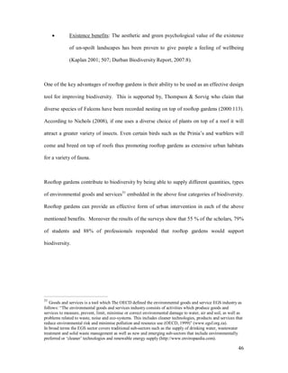 ·        Existence benefits: The aesthetic and green psychological value of the existence

              of un-spoilt landscapes has been proven to give people a feeling of wellbeing

              (Kaplan 2001; 507; Durban Biodiversity Report, 2007:8).



One of the key advantages of rooftop gardens is their ability to be used as an effective design

tool for improving biodiversity. This is supported by, Thompson & Sorvig who claim that

diverse species of Falcons have been recorded nesting on top of rooftop gardens (2000:113).

According to Nichols (2008), if one uses a diverse choice of plants on top of a roof it will

attract a greater variety of insects. Even certain birds such as the Prinia s and warblers will

come and breed on top of roofs thus promoting rooftop gardens as extensive urban habitats

for a variety of fauna.



Rooftop gardens contribute to biodiversity by being able to supply different quantities, types

of environmental goods and services31 embedded in the above four categories of biodiversity.

Rooftop gardens can provide an effective form of urban intervention in each of the above

mentioned benefits. Moreover the results of the surveys show that 55 % of the scholars, 79%

of students and 88% of professionals responded that rooftop gardens would support

biodiversity.




31
   Goods and services is a tool which The OECD defined the environmental goods and service EGS industry as
follows: The environmental goods and services industry consists of activities which produce goods and
services to measure, prevent, limit, minimise or correct environmental damage to water, air and soil, as well as
problems related to waste, noise and eco-systems. This includes cleaner technologies, products and services that
reduce environmental risk and minimise pollution and resource use (OECD, 1999) (www.egsf.org.za).
In broad terms the EGS sector covers traditional sub-sectors such as the supply of drinking water, wastewater
treatment and solid waste management as well as new and emerging sub-sectors that include environmentally
preferred or cleaner technologies and renewable energy supply (http://www.enviropaedia.com).

                                                                                                             46
 