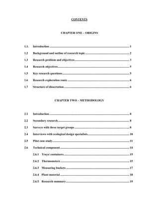 CONTENTS



                                         CHAPTER ONE                  ORIGINS



1.1.   Introduction ......................................................................................................... 1

1.2    Background and outline of research topic .......................................................... 2

1.3    Research problem and objectives ........................................................................ 3

1.4    Research objectives .............................................................................................. 5

1.5    Key research questions ........................................................................................ 5

1.6    Research exploration route ................................................................................. 6

1.7    Structure of dissertation ...................................................................................... 6



                                 CHAPTER TWO                    METHODOLOGY



2.1    Introduction ......................................................................................................... 8

2.2    Secondary research .............................................................................................. 8

2.3    Surveys with three target groups ........................................................................ 8

2.4    Interviews with ecological design specialists....................................................... 10

2.5    Pilot case study..................................................................................................... 11

2.6    Technical component ........................................................................................... 14

       2.6.1 Trays/ containers ...................................................................................... 15

       2.6.2 Thermometers .......................................................................................... 15

       2.6.3 Measuring buckets ................................................................................... 17

       2.6.4 Plant material ........................................................................................... 18

       2.6.5 Research summary ................................................................................... 19
 