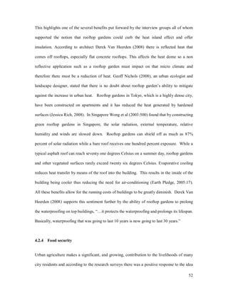 This highlights one of the several benefits put forward by the interview groups all of whom

supported the notion that rooftop gardens could curb the heat island effect and offer

insulation. According to architect Derek Van Heerden (2008) there is reflected heat that

comes off rooftops, especially flat concrete rooftops. This affects the heat dome so a non

reflective application such as a rooftop garden must impact on that micro climate and

therefore there must be a reduction of heat. Geoff Nichols (2008), an urban ecologist and

landscape designer, stated that there is no doubt about rooftop garden s ability to mitigate

against the increase in urban heat. Rooftop gardens in Tokyo, which is a highly dense city,

have been constructed on apartments and it has reduced the heat generated by hardened

surfaces (Jessica Rich, 2008). In Singapore Wong et al (2003:500) found that by constructing

green rooftop gardens in Singapore, the solar radiation, external temperature, relative

humidity and winds are slowed down. Rooftop gardens can shield off as much as 87%

percent of solar radiation while a bare roof receives one hundred percent exposure. While a

typical asphalt roof can reach seventy one degrees Celsius on a summer day, rooftop gardens

and other vegetated surfaces rarely exceed twenty six degrees Celsius. Evaporative cooling

reduces heat transfer by means of the roof into the building. This results in the inside of the

building being cooler thus reducing the need for air-conditioning (Earth Pledge, 2005:17).

All these benefits allow for the running costs of buildings to be greatly diminish. Derek Van

Heerden (2008) supports this sentiment further by the ability of rooftop gardens to prolong

the waterproofing on top buildings,     it protects the waterproofing and prolongs its lifespan.

Basically, waterproofing that was going to last 10 years is now going to last 30 years.



4.2.4 Food security


Urban agriculture makes a significant, and growing, contribution to the livelihoods of many

city residents and according to the research surveys there was a positive response to the idea

                                                                                             52
 