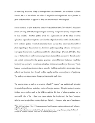 of urban crop production on top of rooftops in the city of Durban. For example 63% of the

scholars, 68 % of the students and 100% of the professionals agreed that it was possible to

grow food on rooftops as opposed to thirty one percent overall who disagreed.



It was estimated by 2005 that urban farms would contribute 33 % of world food production

(Allen & Young, 2002:64); this percentage is increasing owing to the priority being accorded

to food security.      Rooftop gardens could be a significant part of the future of urban

agriculture especially owing to the unavailability of productive land within city boundaries.

Roof container gardens consist of ornamental plants and can hold almost any kind of food

plant depending on the container size. Container gardening can help subsidise nutrition as it

is a highly flexible form of gardening suitable for urban settings (Nowak, 2004:20). Thus

one of the benefits of rooftop container gardens is that residents can control the soil quality

and content. Communal rooftop gardens generate a sense of harmony that could benefit the

South African society by providing a calm place for interaction and social discourse. This is

because community gardens provide an arena for building relationships across age, ethnic,

cultural, and linguistic lines through working together and the common interest of gardening.

The gardens provide an avenue for people to connect to each other.



                                                             34
The sample groups as well as government officials                 experts35 and architects all recognize

the possibilities of urban agriculture on top of rooftop gardens. The pilot study of growing

food on top of rooftops such as the MTB proved that this form of urban agriculture can be

successful. Out of the 15 food crop plants selected for the pilot only the Dwarf paw-paw

failed to survive and did not produce fruit (see Table 2.1). However what was of significance

34
   The ANC Agricultural Policy 1994 makes mention of need for greater emphasis on domestic, self sufficiency
and urban agriculture
35
   According to the interview with Geoff Nichols producing food for a group of people on top of a flat roof
could be an allotment in the air rather than an allotment on the ground .

                                                                                                         53
 