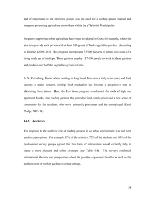 and of importance to the interview groups was the need for a rooftop garden manual and

programs promoting agriculture on rooftops within the eThekwini Municipality.



Programs supporting urban agriculture have been developed in Cuba for example, where the

aim is to provide each person with at least 300 grams of fresh vegetables per day. According

to Girardet (2008: 243) this program incorporates 35 000 hectares of urban land some of it

being made up of rooftops. These gardens employ 117 000 people to work in these gardens

and produce over half the vegetables grown in Cuba.



In St. Petersburg, Russia where waiting in long bread lines was a daily occurrence and food

security a major concern, rooftop food production has become a progressive step in

alleviating these issues. Here, the Eco house program transformed the roofs of high rise

apartment blocks into rooftop gardens that provided food, employment and a new sense of

community for the residents, who were primarily pensioners and the unemployed (Earth

Pledge, 2005:54).


4.2.5 Aesthetics


The response to the aesthetic role of rooftop gardens in an urban environment was met with

positive perceptions. For example 52% of the scholars, 72% of the students and 89% of the

professional survey groups agreed that this form of intervention would certainly help to

create a more pleasant and softer cityscape (see Table 4.4).       The surveys confirmed

international theories and perspectives about the positive ergonomic benefits as well as the

aesthetic role of rooftop gardens in urban settings.




                                                                                         54
 