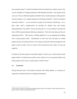 trees and green spaces36 should be included in built environments for aesthetic reasons. This

can also contribute to a healing mechanism within hospitals and clinics. One question in the

survey was Do you think that hospitals and health clinics should incorporate rooftop gardens

into their designs so as to support healing and well-being of patients?                  Derek Van Heerden

answered as follows,           we are involved in a project at the moment in Wentworth.                    It is a

place where ARV s (Antiretroviral) are provided for children born with Human

Immunodeficiency Virus (HIV). By the time they get to 7 or 8 yrs old they ve develop full

blown AIDS (Acquired Immune Deficiency Syndrome). Their cd4 count drops and thus are

administered ARV s. This becomes a lifelong addiction so we are designing this building

with a tropical garden inside. Unfortunately we don t have time and place for rooftop

gardens because of existing roofs but we are trying to develop the internal arrangement with

plants in order to make it more of a place of life and positivity than a place of worry and

negativity.



In relation to the same question, Jessica Rich replied, I used to go to a clinic that had a herb

garden within it. Everybody went up there to have coffee so it is very important I think to the

human psyche to have access to a green space in whatever form.


4.3      Constraints


Having discussed some of the benefits associated with rooftop gardens, it is necessary to

explore the constraints that limit its widespread introduction.




36 The term green refers to the natural environmental space inclusive of all organic, natural systems that are not
green in colour- waterways, grasslands and others.

                                                                                                               56
 