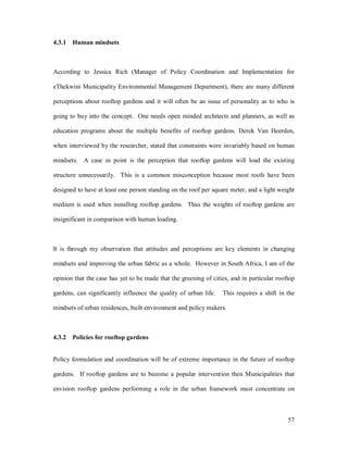 4.3.1 Human mindsets



According to Jessica Rich (Manager of Policy Coordination and Implementation for

eThekwini Municipality Environmental Management Department), there are many different

perceptions about rooftop gardens and it will often be an issue of personality as to who is

going to buy into the concept. One needs open minded architects and planners, as well as

education programs about the multiple benefits of rooftop gardens. Derek Van Heerden,

when interviewed by the researcher, stated that constraints were invariably based on human

mindsets. A case in point is the perception that rooftop gardens will load the existing

structure unnecessarily. This is a common misconception because most roofs have been

designed to have at least one person standing on the roof per square meter, and a light weight

medium is used when installing rooftop gardens. Thus the weights of rooftop gardens are

insignificant in comparison with human loading.



It is through my observation that attitudes and perceptions are key elements in changing

mindsets and improving the urban fabric as a whole. However in South Africa, I am of the

opinion that the case has yet to be made that the greening of cities, and in particular rooftop

gardens, can significantly influence the quality of urban life.   This requires a shift in the

mindsets of urban residences, built environment and policy makers.



4.3.2 Policies for rooftop gardens


Policy formulation and coordination will be of extreme importance in the future of rooftop

gardens. If rooftop gardens are to become a popular intervention then Municipalities that

envision rooftop gardens performing a role in the urban framework must concentrate on



                                                                                            57
 