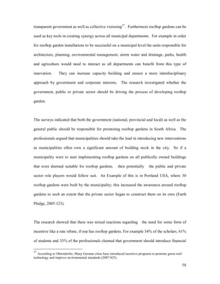 transparent government as well as collective visioning37. Furthermore rooftop gardens can be

used as key tools in creating synergy across all municipal departments. For example in order

for rooftop garden installations to be successful on a municipal level the units responsible for

architecture, planning, environmental management, storm water and drainage, parks, health

and agriculture would need to interact as all departments can benefit from this type of

innovation.      They can increase capacity building and ensure a more interdisciplinary

approach by government and corporate interests. The research investigated whether the

government, public or private sector should be driving the process of developing rooftop

garden.



The surveys indicated that both the government (national, provincial and local) as well as the

general public should be responsible for promoting rooftop gardens in South Africa. The

professionals argued that municipalities should take the lead in introducing new interventions

as municipalities often own a significant amount of building stock in the city. So if a

municipality were to start implementing rooftop gardens on all publically owned buildings

that were deemed suitable for rooftop gardens,             then potentially      the public and private

sector role players would follow suit. An Example of this is in Portland USA, where 30

rooftop gardens were built by the municipality; this increased the awareness around rooftop

gardens to such an extent that the private sector began to construct them on its own (Earth

Pledge, 2005:123).



The research showed that there was mixed reactions regarding                the need for some form of

incentive like a rate rebate, if one has rooftop gardens. For example 34% of the scholars, 61%

of students and 33% of the professionals claimed that government should introduce financial

37
   According to Oberndorfer, Many German cities have introduced incentive programs to promote green roof
technology and improve environmental standards (2007:825).

                                                                                                           58
 