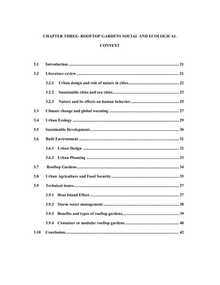 CHAPTER THREE- ROOFTOP GARDENS SOCIAL AND ECOLOGICAL

                                                       CONTEXT



3.1     Introduction ......................................................................................................... 21

3.2     Literature review ................................................................................................. 21

        3.2.1      Urban design and role of nature in cities ................................................ 22

        3.2.2      Sustainable cities and eco cities ............................................................... 23

        3.2.3      Nature and its effects on human behavior .............................................. 25

3.3     Climate change and global warming .................................................................. 27

3.4     Urban Ecology ..................................................................................................... 29

3.5     Sustainable Development..................................................................................... 30

3.6     Built Environment ............................................................................................... 31

        3.6.1 Urban Design ........................................................................................... 32

        3.6.2 Urban Planning ........................................................................................ 33

3.7     Rooftop Gardens ................................................................................................. 34

3.8     Urban Agriculture and Food Security ................................................................ 35

3.9     Technical issues.................................................................................................... 37

        3.9.1 Heat Island Effect ..................................................................................... 37

        3.9.2 Storm water management ........................................................................ 38

        3.9.3 Benefits and types of rooftop gardens...................................................... 39

        3.9.4 Container or modular rooftop gardens ................................................... 40

3.10    Conclusion ............................................................................................................ 42
 