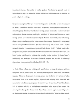 incentives to increase the number of rooftop gardens. An alternative approach could be

intervention by policy or legislation, which requires that rooftop gardens are installed on

public and private buildings.



Progressive examples of this type of municipal legislation are found in several cities around

the world. For example Stuttgart municipality in Germany, promotes rooftop gardens in its

annual budgetary allocation, whereby most rooftop gardens are installed when roofs needed

to be replaced. Furthermore the municipality subsidizes 50 % percent of the costs to install

rooftop gardens (www.toronto.ca/greenroofs/pdf). Munster municipality, also in Germany,

charges storm water fees, according to the amount of storm water that runs off a property and

into the underground infrastructure. The fee is reduced by 80% or more when a rooftop

garden is installed (www.toronto.ca/greenroofs/pdf). In the 1980 s Portland municipality

recognized roof gardens as an asset to the urban environment and had created the Floor Area

Ratio zoning code bonus for buildings that included rooftop gardens. In Japan, Tokyo s

municipality has developed an informal incentive program that provided a technology

discount and free consulting (Earth Pledge, 2005:113- 115).



In South Africa, policies and building code specifications to coerce developers, residents,

companies and the public sector into installing rooftop gardens would need considerable

research. Moreover the concept of rooftop gardens may be far too new a form of urban

intervention, for it to be ratified in policy, legislation and building codes. This view was

supported by both the survey groups and the interviewees. No less than, 96% of the scholars,

99% of students and 89% of professionals reported not being aware of any polices that

encouraged rooftop garden development. Nevertheless, current approaches and legislation

are beginning to support the need for rooftop gardens and the role of nature in cities, namely,


                                                                                            59
 