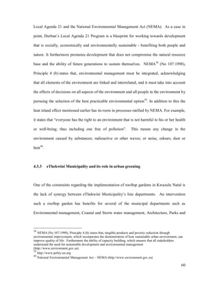 Local Agenda 21 and the National Environmental Management Act (NEMA). As a case in

point, Durban s Local Agenda 21 Program is a blueprint for working towards development

that is socially, economically and environmentally sustainable - benefiting both people and

nature. It furthermore promotes development that does not compromise the natural resource

base and the ability of future generations to sustain themselves. NEMA38 (No 107:1998),

Principle 4 (b) states that, environmental management must be integrated, acknowledging

that all elements of the environment are linked and interrelated, and it must take into account

the effects of decisions on all aspects of the environment and all people in the environment by

pursuing the selection of the best practicable environmental option39. In addition to this the

heat island effect mentioned earlier has its roots in processes ratified by NEMA. For example,

it states that everyone has the right to an environment that is not harmful to his or her health

or well-being; thus including one free of pollution .                This means any change in the

environment caused by substances; radioactive or other waves; or noise, odours, dust or

heat40.



4.3.3     eThekwini Municipality and its role in urban greening



One of the constraints regarding the implementation of rooftop gardens in Kwazulu Natal is

the lack of synergy between eThekwini Municipality s line departments. An intervention

such a rooftop garden has benefits for several of the municipal departments such as

Environmental management, Coastal and Storm water management, Architecture, Parks and



38
   NEMA (No 107:1998), Principle 4 (b) states that, tangible products and poverty reduction through
environmental improvement, which incorporates the demonstration of how sustainable urban environment, can
improve quality of life. Furthermore the ability of capacity building, which ensures that all stakeholders
understand the need for sustainable development and environmental management
(http://www.environment.gov.za).
39
   http://www.polity.un.org
40
   National Environmental Management Act NEMA (http://www.environment.gov.za)

                                                                                                        60
 