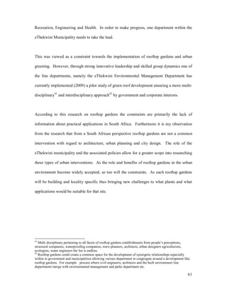 Recreation, Engineering and Health. In order to make progress, one department within the

eThekwini Municipality needs to take the lead.



This was viewed as a constraint towards the implementation of rooftop gardens and urban

greening. However, through strong innovative leadership and skilled group dynamics one of

the line departments, namely the eThekwini Environmental Management Department has

currently implemented (2009) a pilot study of green roof development ensuring a more multi-

disciplinary41 and interdisciplinary approach42 by government and corporate interests.



According to this research on rooftop gardens the constraints are primarily the lack of

information about practical applications in South Africa. Furthermore it is my observation

from the research that from a South African perspective rooftop gardens are not a common

intervention with regard to architecture, urban planning and city design. The role of the

eThekwini municipality and the associated policies allow for a greater scope into researching

these types of urban interventions. As the role and benefits of rooftop gardens in the urban

environment become widely accepted, so too will the constraints. As each rooftop gardens

will be building and locality specific thus bringing new challenges to what plants and what

applications would be suitable for that site.




41
   Multi disciplinary pertaining to all facets of rooftop gardens establishments from people s perceptions,
structural companies, waterproofing companies, town planners, architects, urban designers agriculturists,
ecologists, water engineers the list is endless.
42
   Rooftop gardens could create a common space for the development of synergetic relationships especially
within in government and municipalities allowing various department to congregate around a development like
rooftop gardens. For example process where civil engineers, architects and the built environment line
departments merge with environmental management and parks department etc.

                                                                                                         61
 