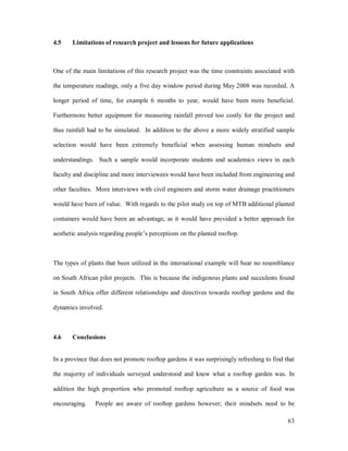 4.5    Limitations of research project and lessons for future applications



One of the main limitations of this research project was the time constraints associated with

the temperature readings, only a five day window period during May 2008 was recorded. A

longer period of time, for example 6 months to year, would have been more beneficial.

Furthermore better equipment for measuring rainfall proved too costly for the project and

thus rainfall had to be simulated. In addition to the above a more widely stratified sample

selection would have been extremely beneficial when assessing human mindsets and

understandings. Such a sample would incorporate students and academics views in each

faculty and discipline and more interviewees would have been included from engineering and

other faculties. More interviews with civil engineers and storm water drainage practitioners

would have been of value. With regards to the pilot study on top of MTB additional planted

containers would have been an advantage, as it would have provided a better approach for

aesthetic analysis regarding people s perceptions on the planted rooftop.



The types of plants that been utilized in the international example will bear no resemblance

on South African pilot projects. This is because the indigenous plants and succulents found

in South Africa offer different relationships and directives towards rooftop gardens and the

dynamics involved.



4.6    Conclusions


In a province that does not promote rooftop gardens it was surprisingly refreshing to find that

the majority of individuals surveyed understood and knew what a rooftop garden was. In

addition the high proportion who promoted rooftop agriculture as a source of food was

encouraging.    People are aware of rooftop gardens however; their mindsets need to be

                                                                                            63
 