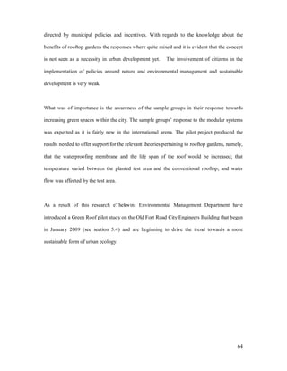 directed by municipal policies and incentives. With regards to the knowledge about the

benefits of rooftop gardens the responses where quite mixed and it is evident that the concept

is not seen as a necessity in urban development yet.       The involvement of citizens in the

implementation of policies around nature and environmental management and sustainable

development is very weak.



What was of importance is the awareness of the sample groups in their response towards

increasing green spaces within the city. The sample groups response to the modular systems

was expected as it is fairly new in the international arena. The pilot project produced the

results needed to offer support for the relevant theories pertaining to rooftop gardens, namely,

that the waterproofing membrane and the life span of the roof would be increased; that

temperature varied between the planted test area and the conventional rooftop; and water

flow was affected by the test area.



As a result of this research eThekwini Environmental Management Department have

introduced a Green Roof pilot study on the Old Fort Road City Engineers Building that began

in January 2009 (see section 5.4) and are beginning to drive the trend towards a more

sustainable form of urban ecology.




                                                                                             64
 
